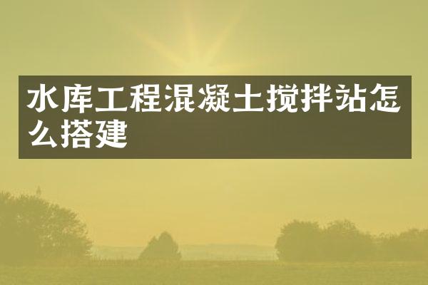 水庫工程混凝土攪拌站怎么搭建