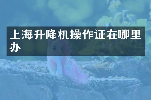 上海升降機(jī)操作證在哪里辦