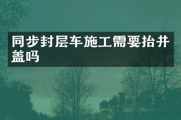 同步封層車施工需要抬井蓋嗎