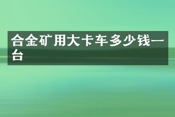 合金礦用大卡車多少錢一臺