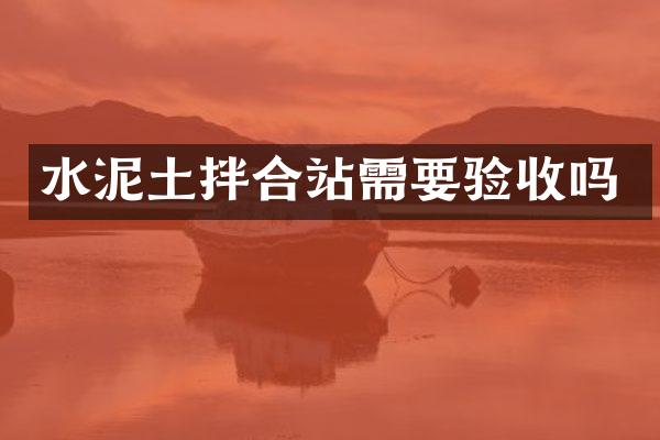 水泥土拌合站需要驗(yàn)收嗎