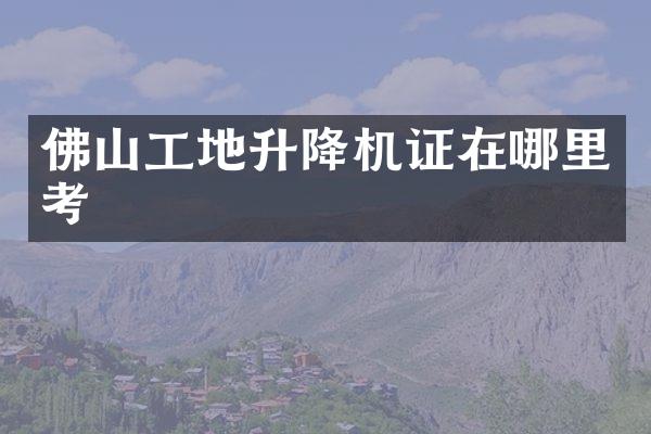 佛山工地升降機證在哪里考