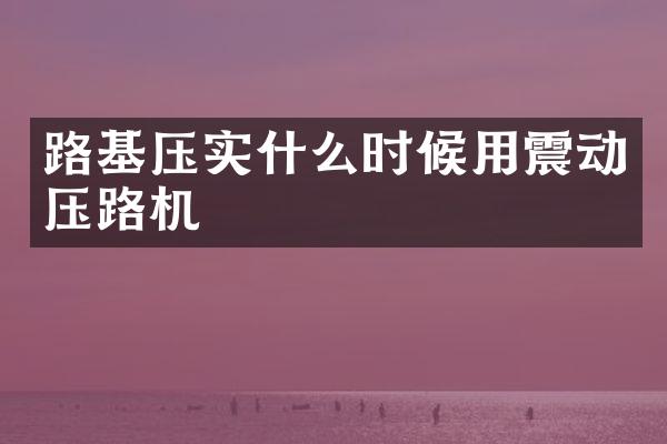 路基壓實什么時候用震動壓路機