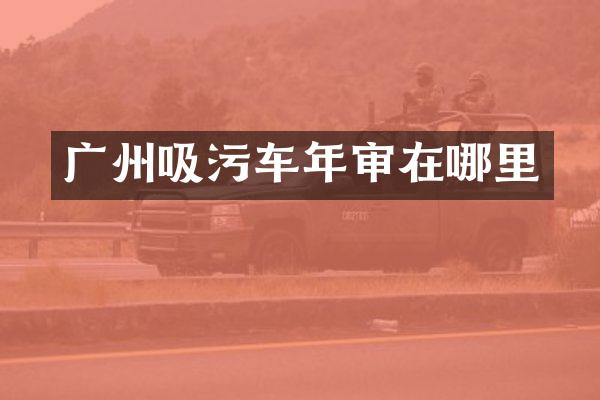 廣州吸污車年審在哪里