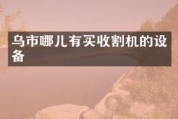 烏市哪兒有買(mǎi)收割機(jī)的設(shè)備