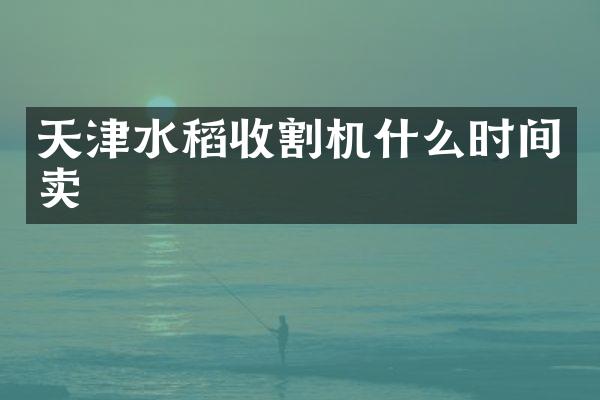 天津水稻收割機(jī)什么時(shí)間賣