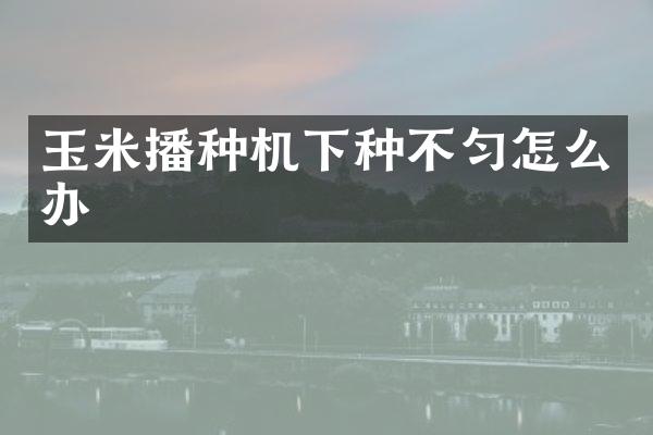 玉米播種機下種不勻怎么辦