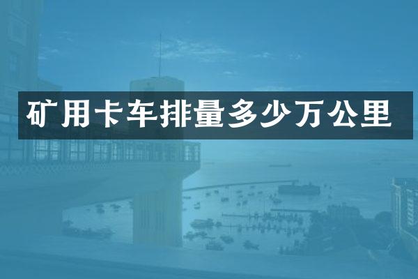 礦用卡車排量多少萬公里