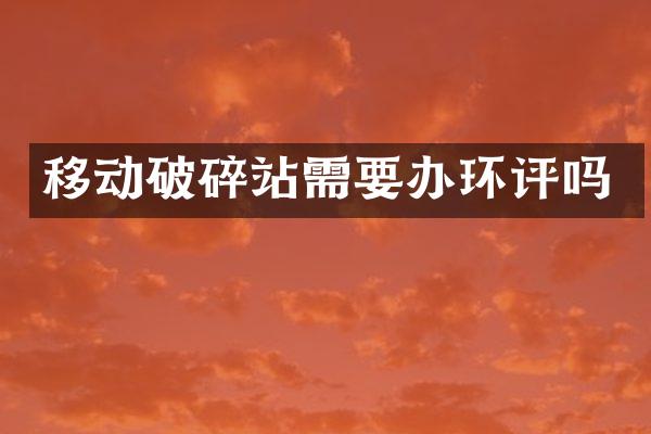 移動破碎站需要辦環(huán)評嗎