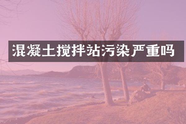 混凝土攪拌站污染嚴(yán)重嗎