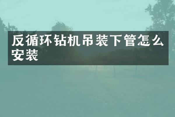 反循環(huán)鉆機吊裝下管怎么安裝