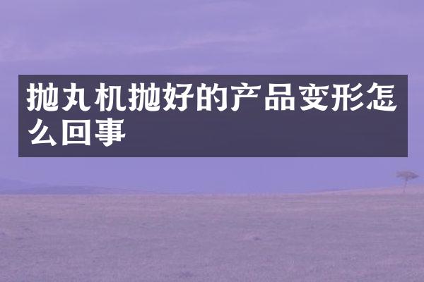 拋丸機(jī)拋好的產(chǎn)品變形怎么回事