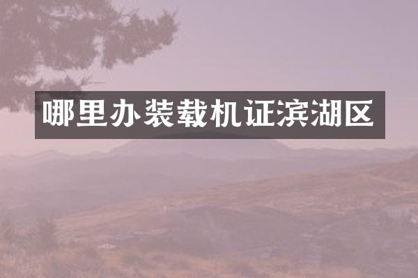 哪里辦裝載機證濱湖區(qū)