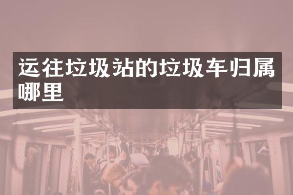 運(yùn)往垃圾站的垃圾車歸屬哪里