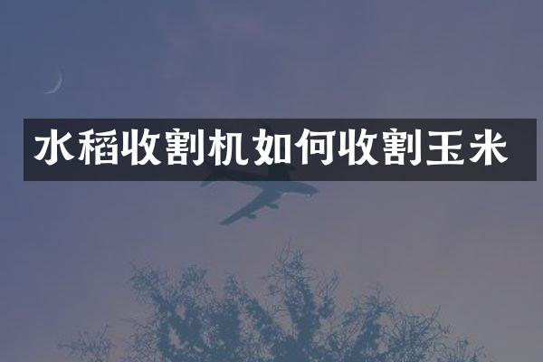 水稻收割機如何收割玉米