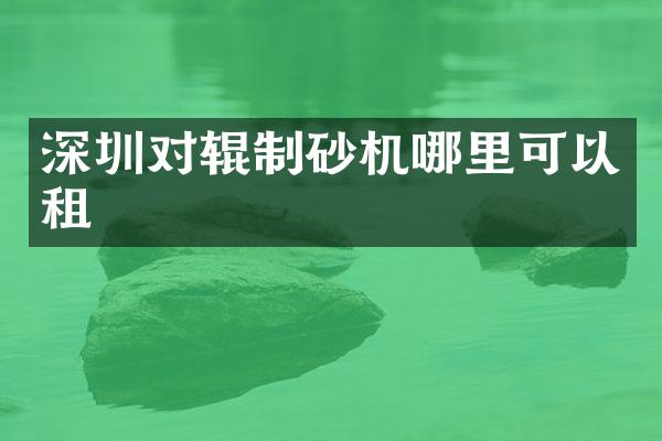 深圳对辊制砂机哪里可以租