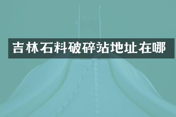 吉林石料破碎站地址在哪