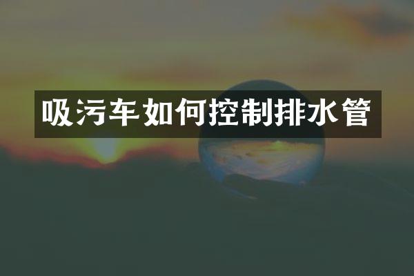 吸污車如何控制排水管