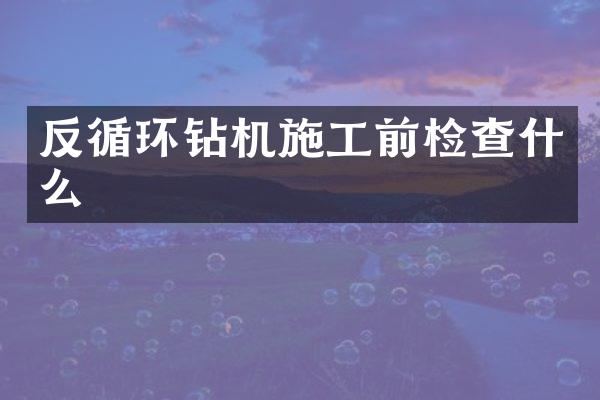 反循環(huán)鉆機施工前檢查什么