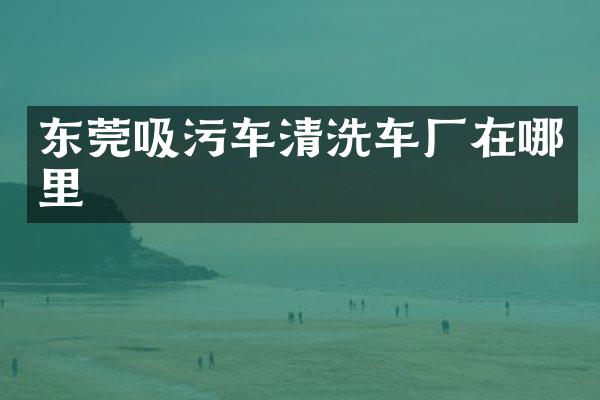 東莞吸污車清洗車廠在哪里