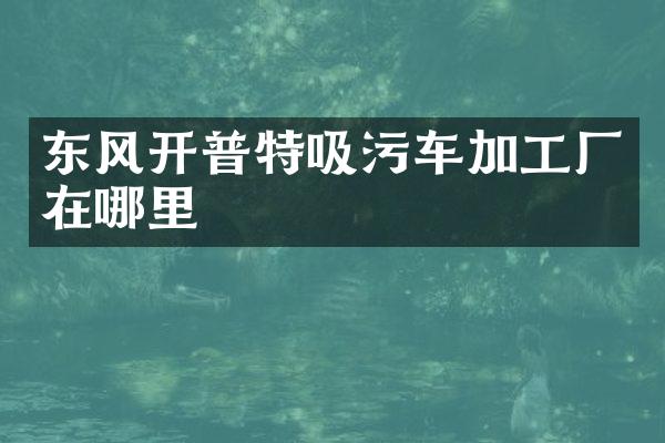 東風(fēng)開普特吸污車加工廠在哪里