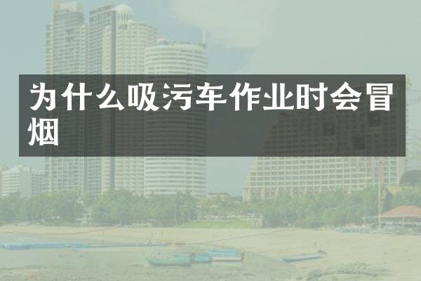為什么吸污車作業(yè)時會冒煙