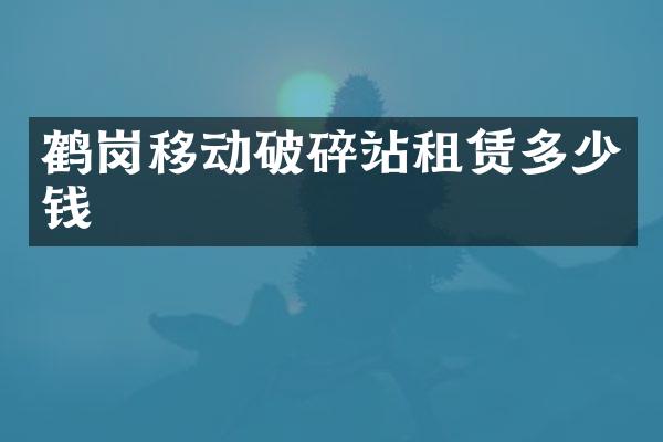 鹤岗移动破碎站租赁多少钱