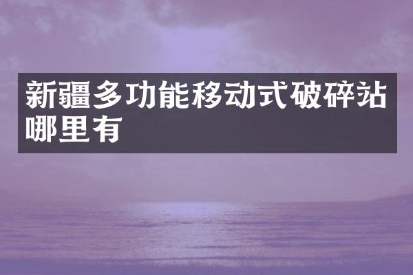 新疆多功能移動(dòng)式破碎站哪里有