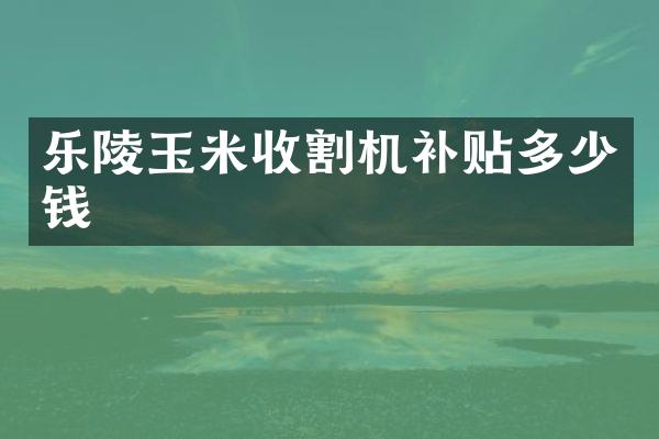 樂陵玉米收割機補貼多少錢