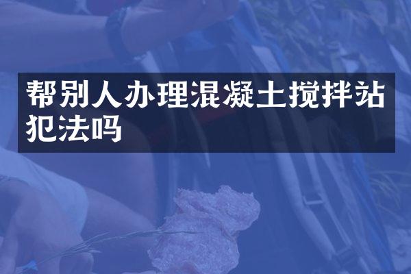 幫別人辦理混凝土攪拌站犯法嗎