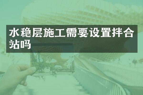 水穩(wěn)層施工需要設(shè)置拌合站嗎