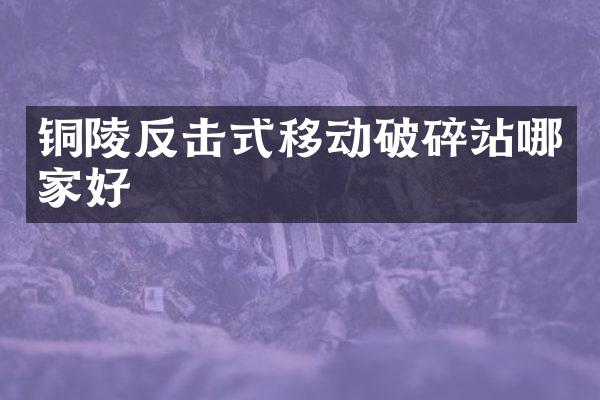 銅陵反擊式移動(dòng)破碎站哪家好