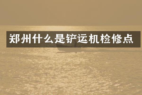 鄭州什么是鏟運(yùn)機(jī)檢修點(diǎn)