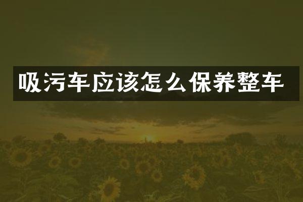 吸污車應(yīng)該怎么保養(yǎng)整車