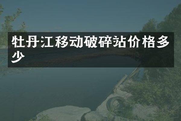 牡丹江移動破碎站價格多少