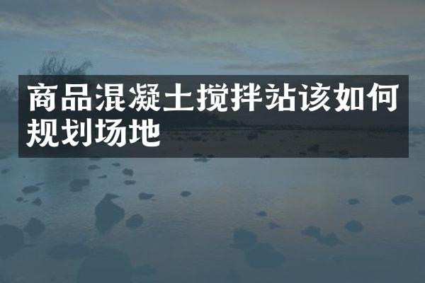 商品混凝土搅拌站该如何规划场地