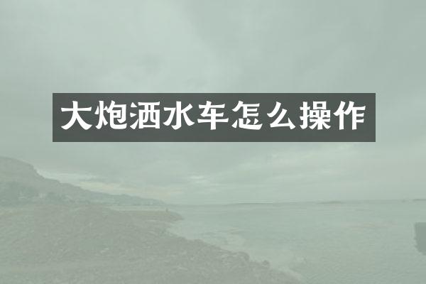 大炮灑水車(chē)怎么操作