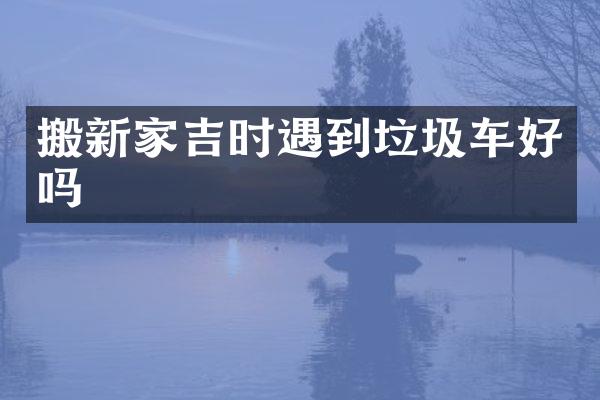 搬新家吉时遇到垃圾车好吗