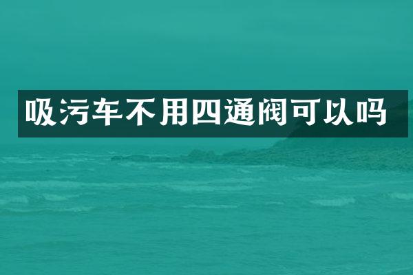 吸污車(chē)不用四通閥可以嗎