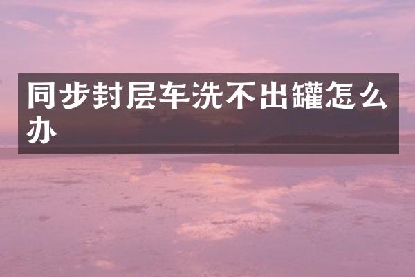 同步封層車洗不出罐怎么辦