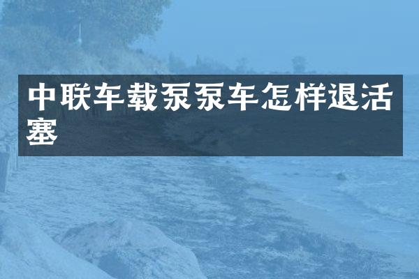 中联车载泵泵车怎样退活塞