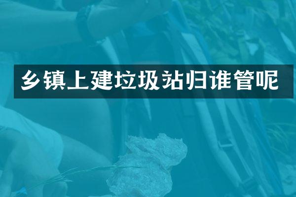 乡镇上建垃圾站归谁管呢