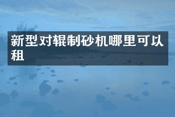 新型对辊制砂机哪里可以租