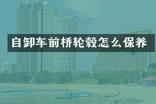 自卸车前桥轮毂怎么保养