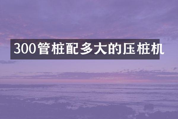 300管桩配多大的压桩机